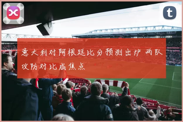 意大利对阿根廷比分预测出炉 两队攻防对比成焦点