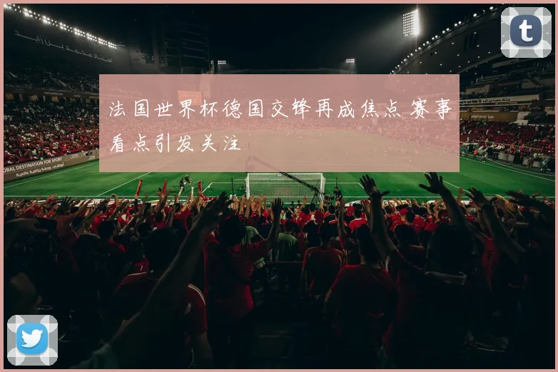 法国世界杯德国交锋再成焦点 赛事看点引发关注