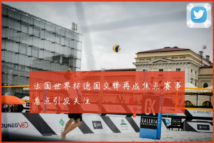 法国世界杯德国交锋再成焦点 赛事看点引发关注