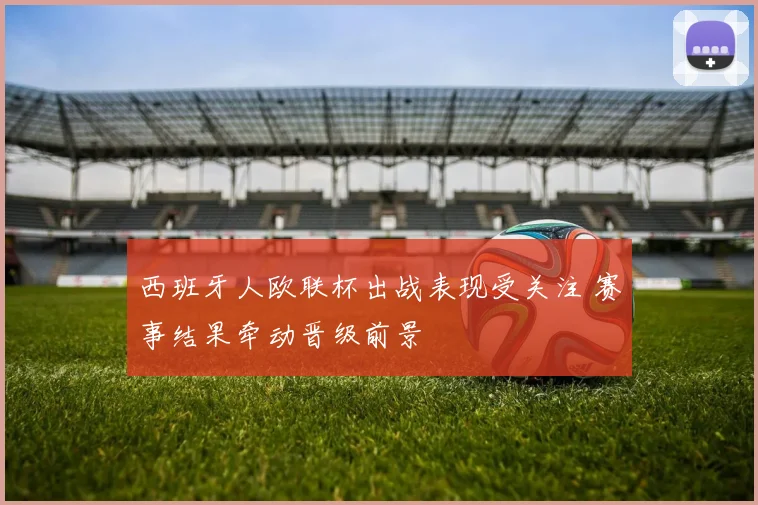 西班牙人欧联杯出战表现受关注 赛事结果牵动晋级前景