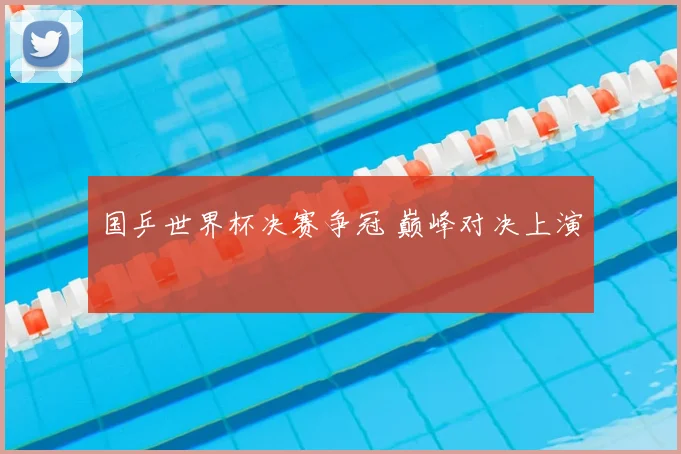 国乒世界杯决赛争冠 巅峰对决上演