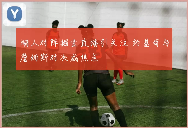 湖人对阵掘金直播引关注 约基奇与詹姆斯对决成焦点