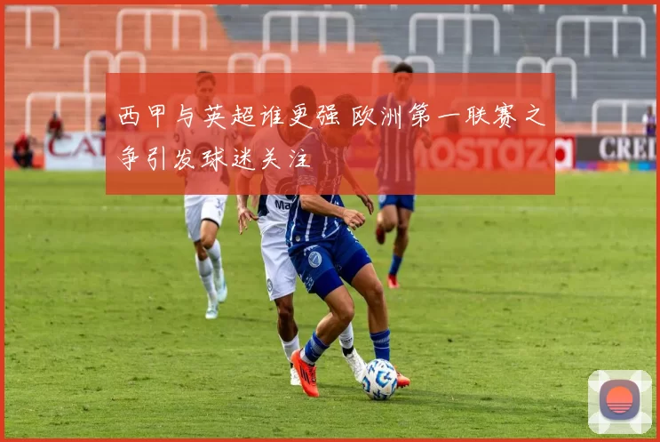 西甲与英超谁更强 欧洲第一联赛之争引发球迷关注