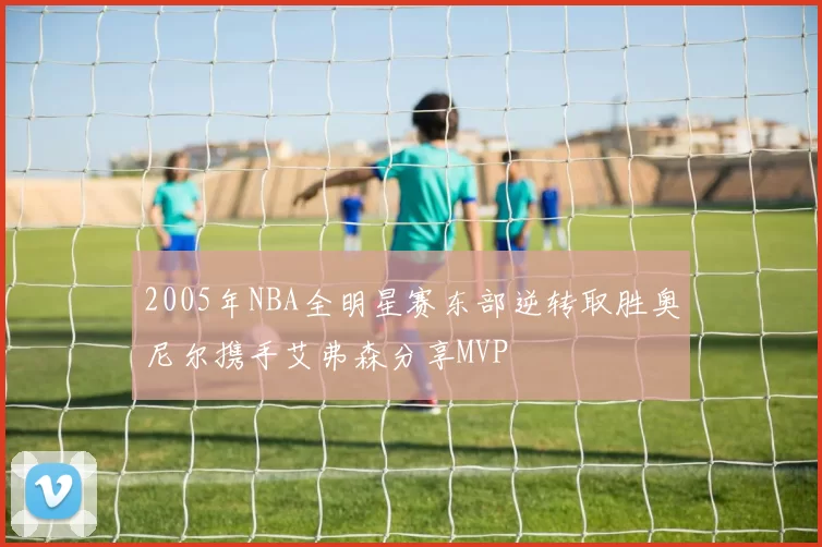 2005年NBA全明星赛东部逆转取胜奥尼尔携手艾弗森分享MVP