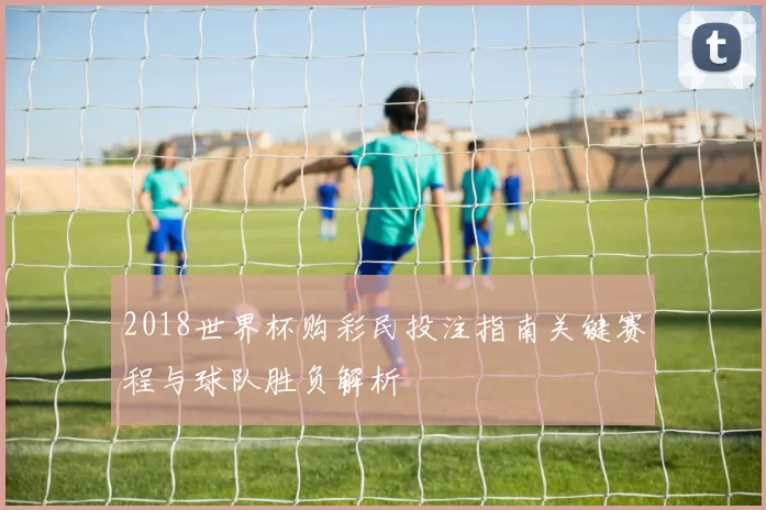 2018世界杯购彩民投注指南关键赛程与球队胜负解析