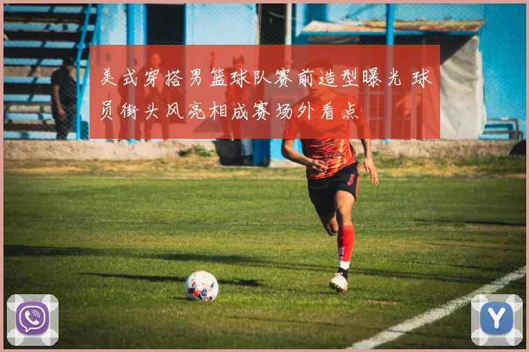 美式穿搭男篮球队赛前造型曝光 球员街头风亮相成赛场外看点