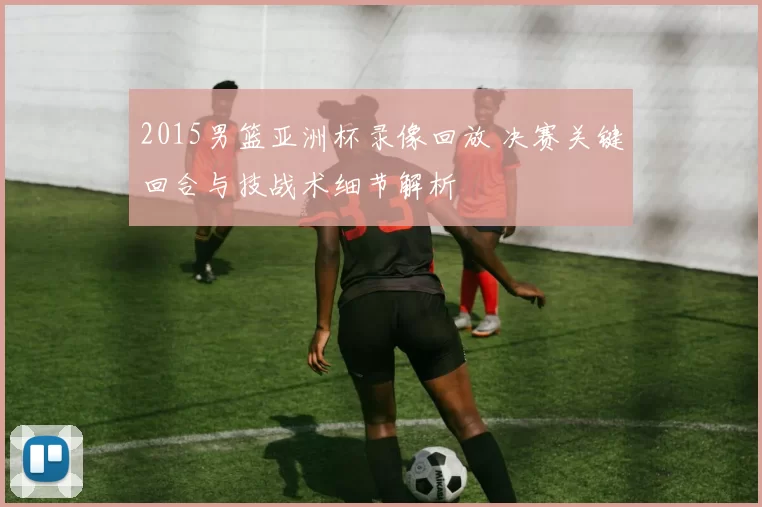 2015男篮亚洲杯录像回放 决赛关键回合与技战术细节解析