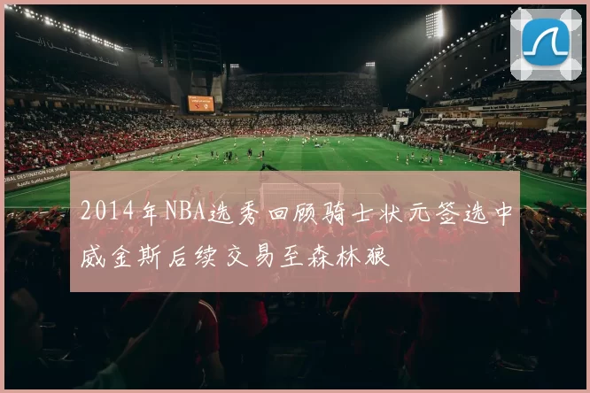 2014年NBA选秀回顾骑士状元签选中威金斯后续交易至森林狼