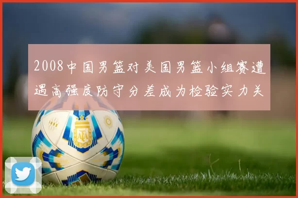 2008中国男篮对美国男篮小组赛遭遇高强度防守分差成为检验实力关键