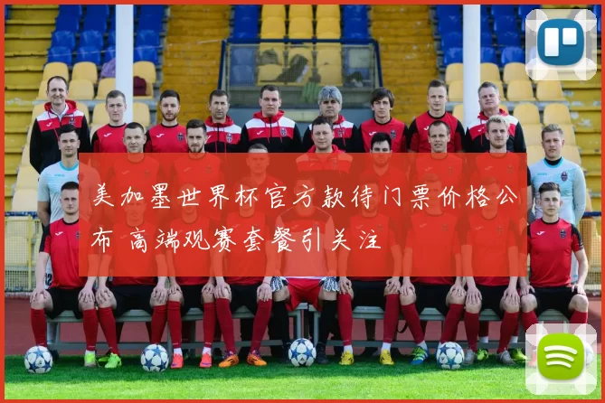 美加墨世界杯官方款待门票价格公布 高端观赛套餐引关注