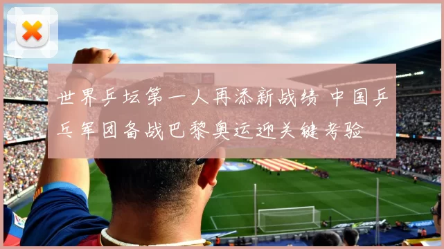 世界乒坛第一人再添新战绩 中国乒乓军团备战巴黎奥运迎关键考验