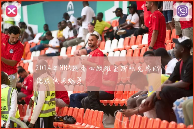 2014年NBA选秀回顾维金斯帕克恩比德成焦点球员