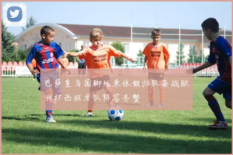 巴萨皇马国脚结束休假归队备战欧洲杯西班牙队阵容齐整