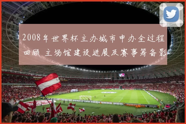 2008年世界杯主办城市申办全过程回顾 主场馆建设进展及赛事筹备影响