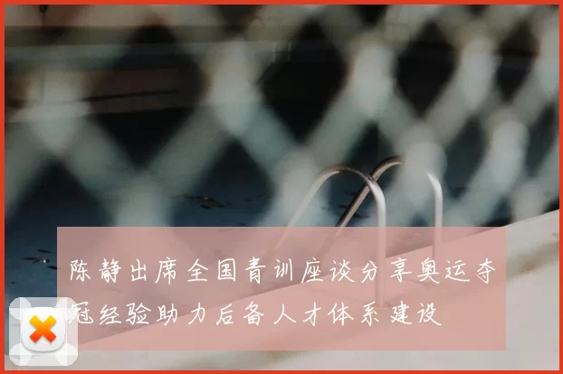 陈静出席全国青训座谈分享奥运夺冠经验助力后备人才体系建设