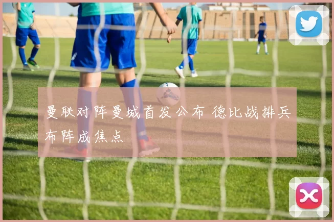 曼联对阵曼城首发公布 德比战排兵布阵成焦点