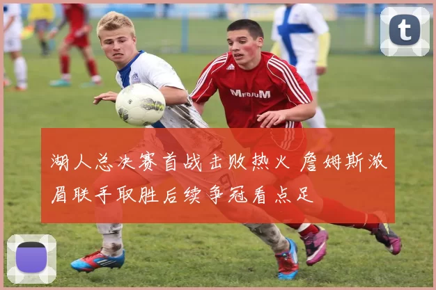 湖人总决赛首战击败热火 詹姆斯浓眉联手取胜后续争冠看点足