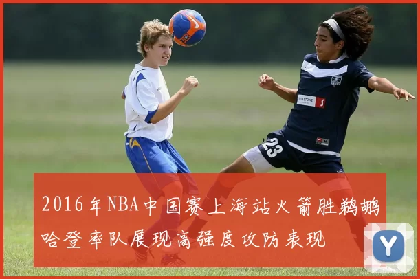 2016年NBA中国赛上海站火箭胜鹈鹕哈登率队展现高强度攻防表现