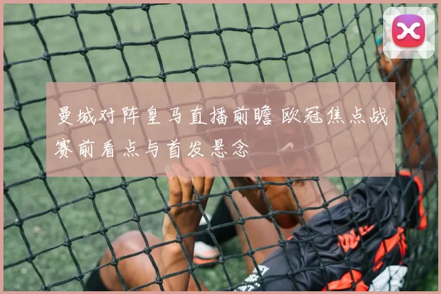 曼城对阵皇马直播前瞻 欧冠焦点战赛前看点与首发悬念
