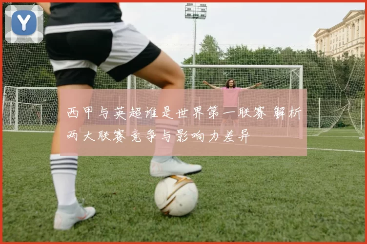 西甲与英超谁是世界第一联赛 解析两大联赛竞争与影响力差异