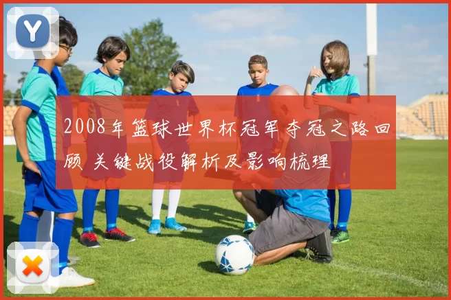 2008年篮球世界杯冠军夺冠之路回顾 关键战役解析及影响梳理