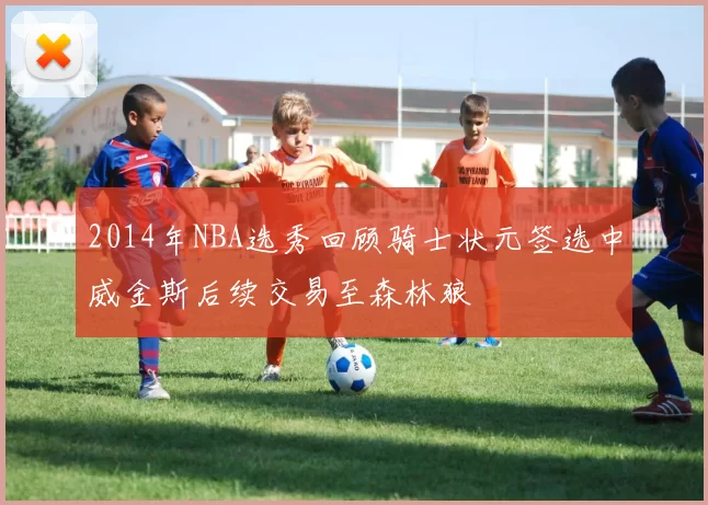 2014年NBA选秀回顾骑士状元签选中威金斯后续交易至森林狼