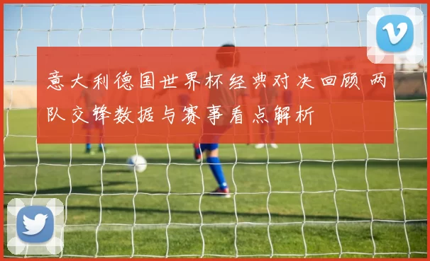 意大利德国世界杯经典对决回顾 两队交锋数据与赛事看点解析